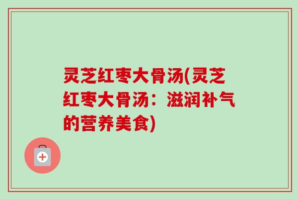 灵芝红枣大骨汤(灵芝红枣大骨汤：滋润补气的营养美食)
