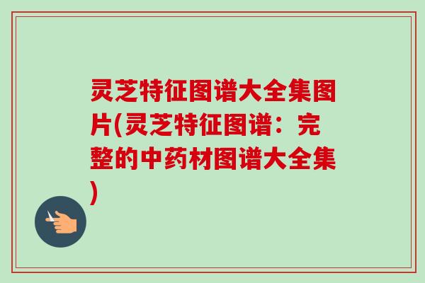 灵芝特征图谱大全集图片(灵芝特征图谱：完整的中药材图谱大全集)