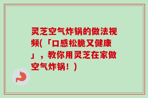 灵芝空气炸锅的做法视频(「口感松脆又健康」，教你用灵芝在家做空气炸锅！)