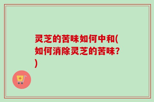 灵芝的苦味如何中和(如何消除灵芝的苦味？)
