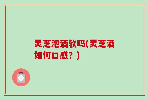 灵芝泡酒软吗(灵芝酒如何口感？)