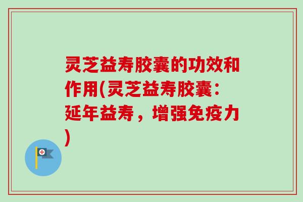 灵芝益寿胶囊的功效和作用(灵芝益寿胶囊：延年益寿，增强免疫力)