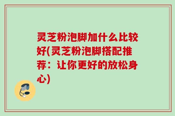 灵芝粉泡脚加什么比较好(灵芝粉泡脚搭配推荐：让你更好的放松身心)