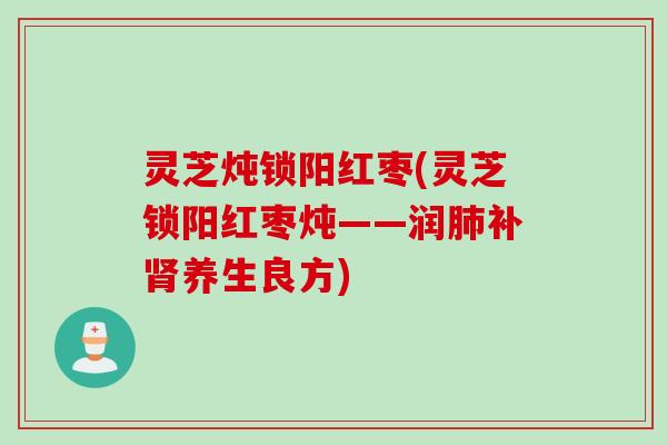 灵芝炖锁阳红枣(灵芝锁阳红枣炖——润肺补肾养生良方)