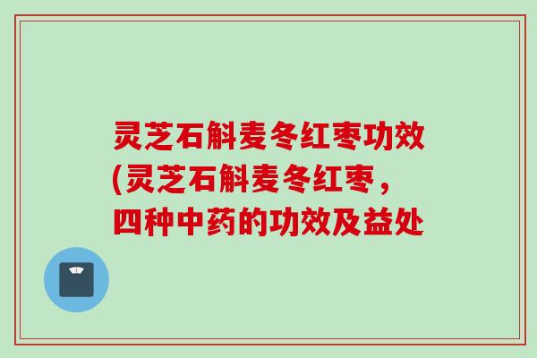 灵芝石斛麦冬红枣功效(灵芝石斛麦冬红枣，四种中药的功效及益处
