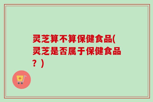 灵芝算不算保健食品(灵芝是否属于保健食品？)