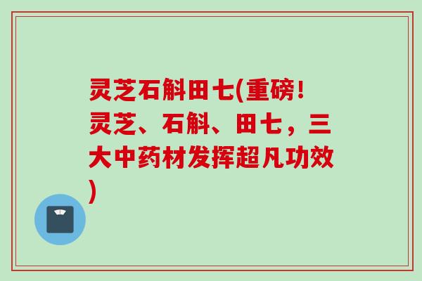 灵芝石斛田七(重磅！灵芝、石斛、田七，三大中药材发挥超凡功效)