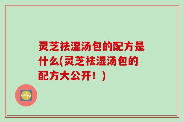 灵芝祛湿汤包的配方是什么(灵芝祛湿汤包的配方大公开！)