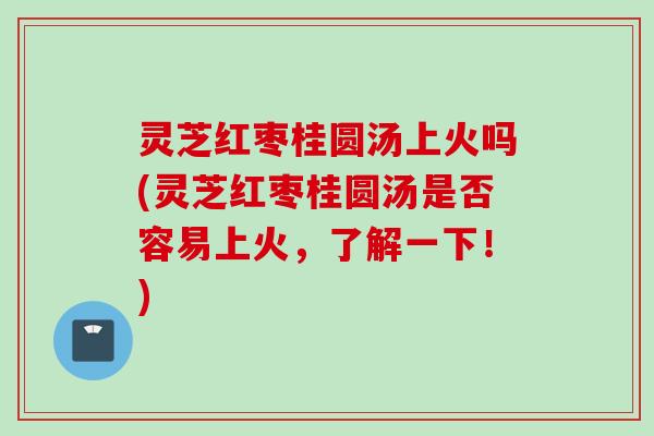 灵芝红枣桂圆汤上火吗(灵芝红枣桂圆汤是否容易上火，了解一下！)