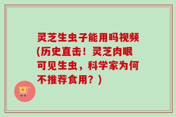 灵芝生虫子能用吗视频(历史直击！灵芝肉眼可见生虫，科学家为何不推荐食用？)