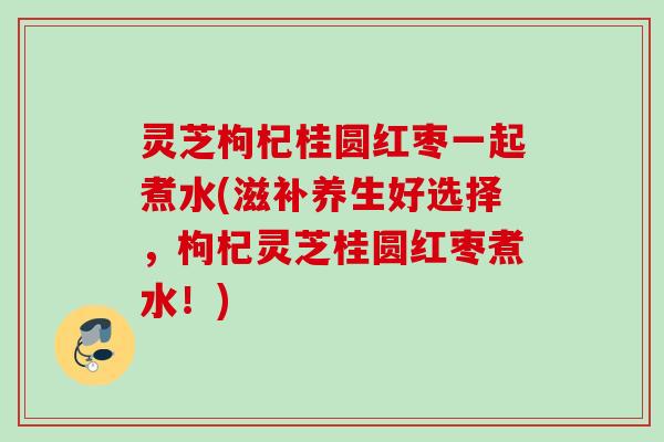 灵芝枸杞桂圆红枣一起煮水(滋补养生好选择,枸杞灵芝桂圆红枣煮水!) 灵芝枸杞桂圆红枣一起煮水(滋补养生好选择,枸杞灵芝桂圆红枣煮水!)