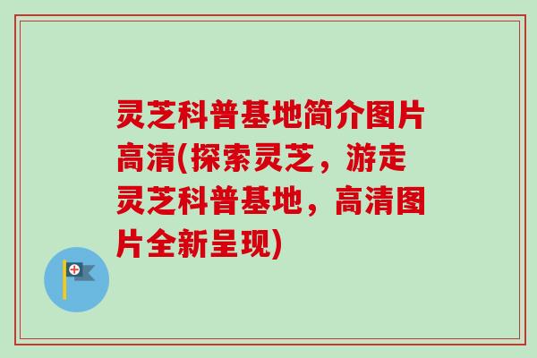 灵芝科普基地简介图片高清(探索灵芝，游走灵芝科普基地，高清图片全新呈现)