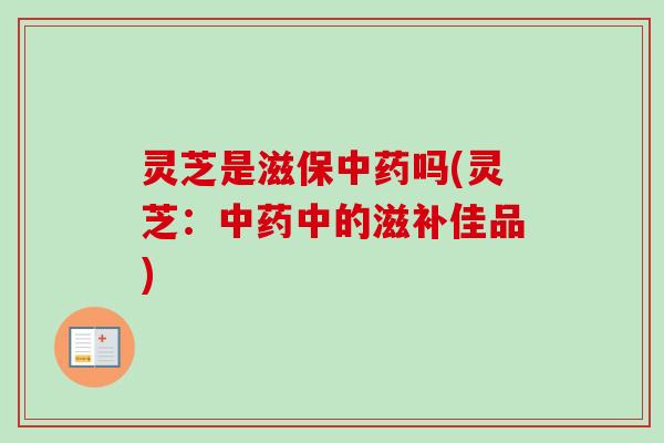 灵芝是滋保中药吗(灵芝：中药中的滋补佳品)