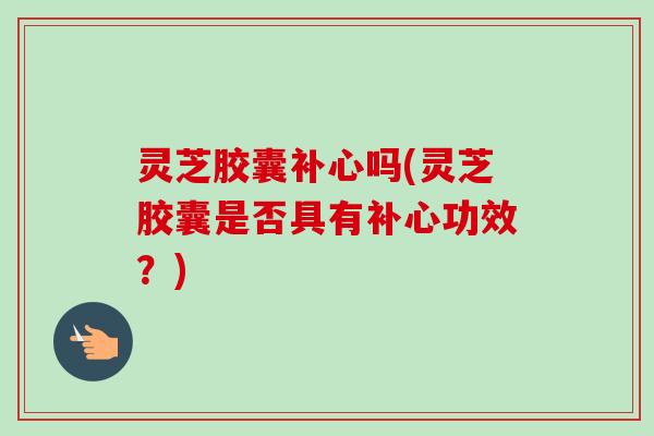 灵芝胶囊补心吗(灵芝胶囊是否具有补心功效？)