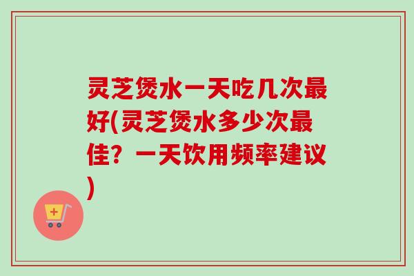 灵芝煲水一天吃几次最好(灵芝煲水多少次最佳？一天饮用频率建议)