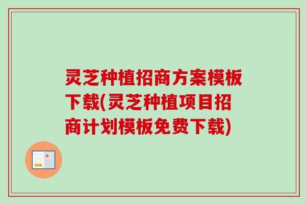 灵芝种植招商方案模板下载(灵芝种植项目招商计划模板免费下载)