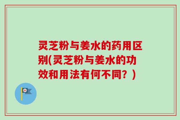 灵芝粉与姜水的药用区别(灵芝粉与姜水的功效和用法有何不同？)