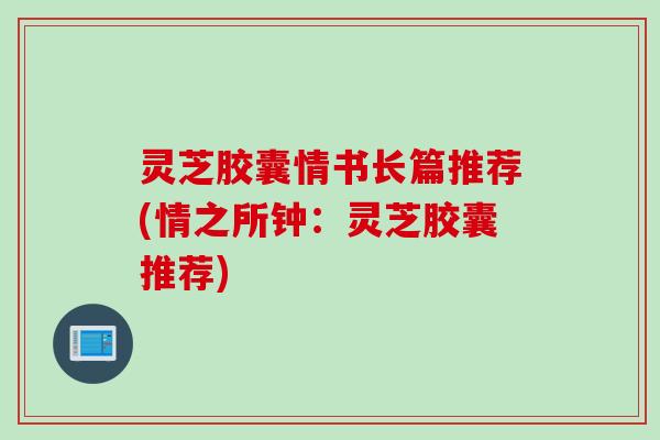灵芝胶囊情书长篇推荐(情之所钟：灵芝胶囊推荐)