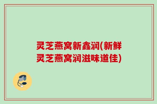 灵芝燕窝新鑫润(新鲜灵芝燕窝润滋味道佳)