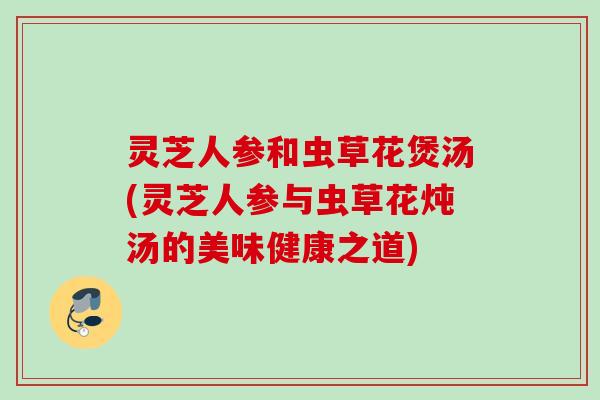 灵芝人参和虫草花煲汤(灵芝人参与虫草花炖汤的美味健康之道)