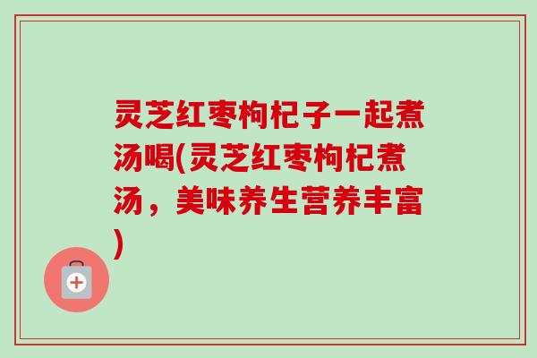 灵芝红枣枸杞子一起煮汤喝(灵芝红枣枸杞煮汤，美味养生营养丰富)