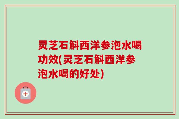 灵芝石斛西洋参泡水喝功效(灵芝石斛西洋参泡水喝的好处)