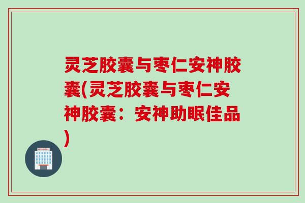灵芝胶囊与枣仁安神胶囊(灵芝胶囊与枣仁安神胶囊：安神助眠佳品)