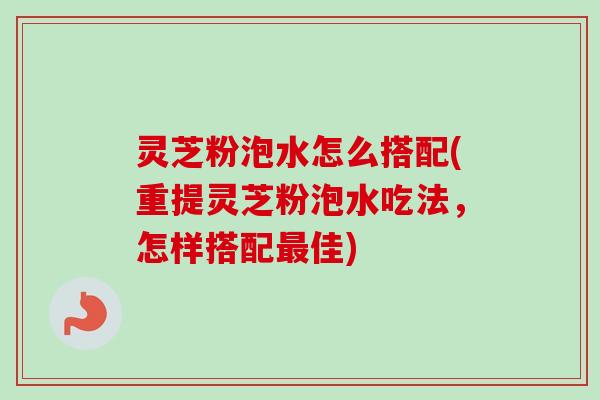 灵芝粉泡水怎么搭配(重提灵芝粉泡水吃法，怎样搭配最佳)