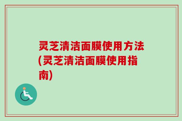 灵芝清洁面膜使用方法(灵芝清洁面膜使用指南)