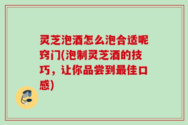 灵芝泡酒怎么泡合适呢窍门(泡制灵芝酒的技巧，让你品尝到最佳口感)