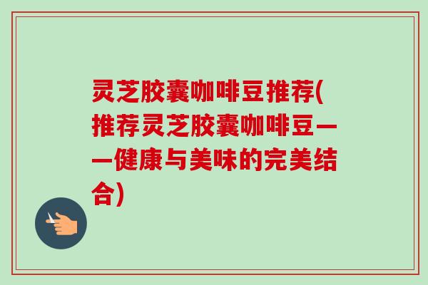 灵芝胶囊咖啡豆推荐(推荐灵芝胶囊咖啡豆——健康与美味的完美结合)