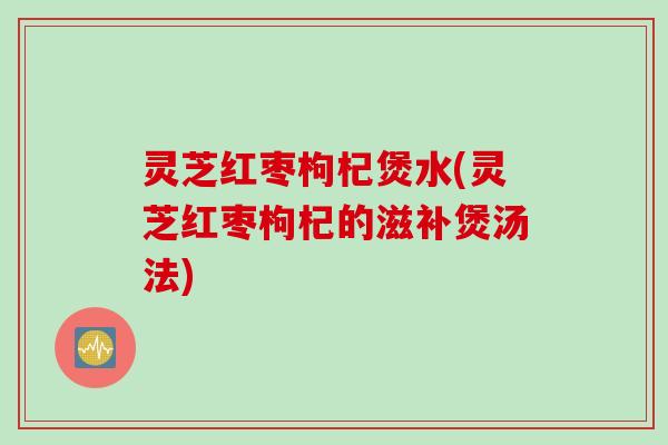 灵芝红枣枸杞煲水(灵芝红枣枸杞的滋补煲汤法)