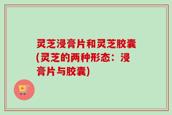 灵芝浸膏片和灵芝胶囊(灵芝的两种形态：浸膏片与胶囊)