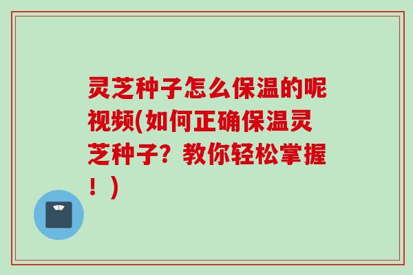 灵芝种子怎么保温的呢视频(如何正确保温灵芝种子？教你轻松掌握！)