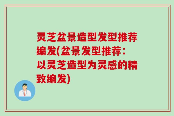 灵芝盆景造型发型推荐编发(盆景发型推荐：以灵芝造型为灵感的精致编发)