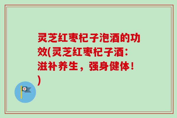 灵芝红枣杞子泡酒的功效(灵芝红枣杞子酒：滋补养生，强身健体！)