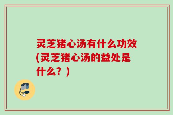 灵芝猪心汤有什么功效(灵芝猪心汤的益处是什么？)