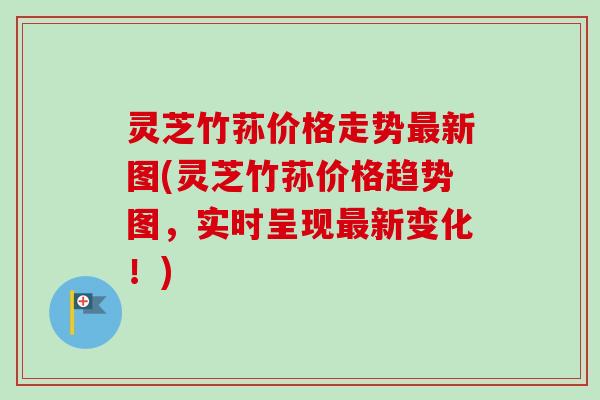 灵芝竹荪价格走势最新图(灵芝竹荪价格趋势图，实时呈现最新变化！)