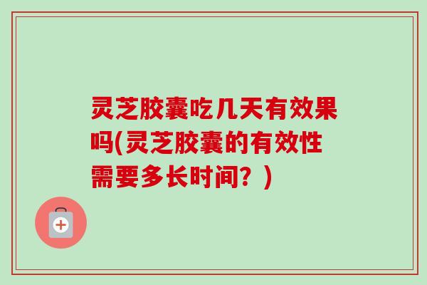 灵芝胶囊吃几天有效果吗(灵芝胶囊的有效性需要多长时间？)