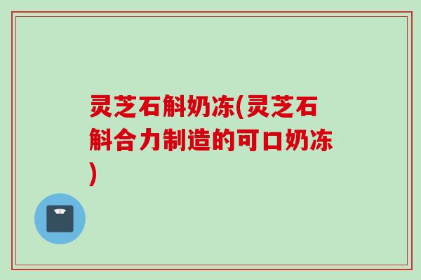灵芝石斛奶冻(灵芝石斛合力制造的可口奶冻)