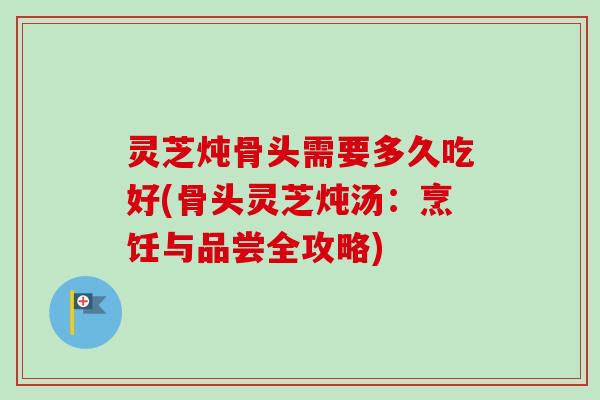 灵芝炖骨头需要多久吃好(骨头灵芝炖汤：烹饪与品尝全攻略)