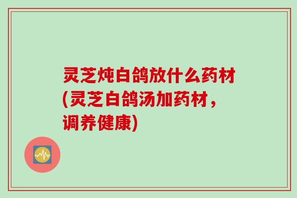 灵芝炖白鸽放什么药材(灵芝白鸽汤加药材，调养健康)