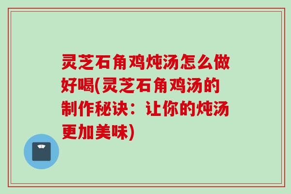 灵芝石角鸡炖汤怎么做好喝(灵芝石角鸡汤的制作秘诀：让你的炖汤更加美味)