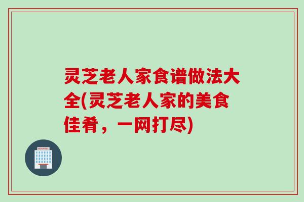 灵芝老人家食谱做法大全(灵芝老人家的美食佳肴，一网打尽)