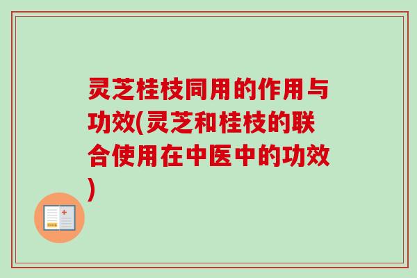 灵芝桂枝同用的作用与功效(灵芝和桂枝的联合使用在中医中的功效)
