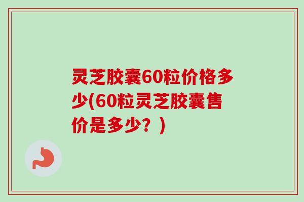 灵芝胶囊60粒价格多少(60粒灵芝胶囊售价是多少？)