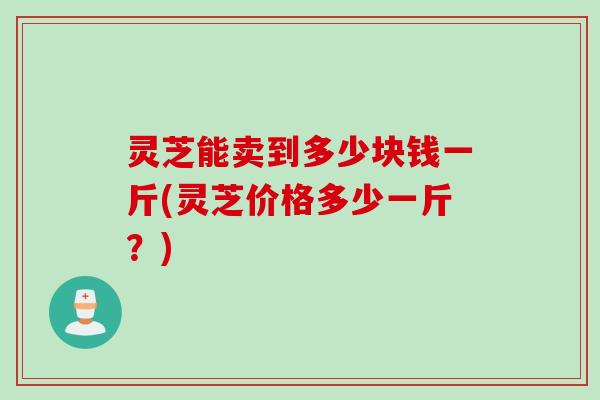 灵芝能卖到多少块钱一斤(灵芝价格多少一斤？)