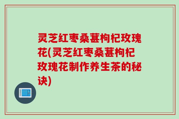 灵芝红枣桑葚枸杞玫瑰花(灵芝红枣桑葚枸杞玫瑰花制作养生茶的秘诀)
