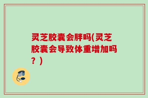 灵芝胶囊会胖吗(灵芝胶囊会导致体重增加吗？)