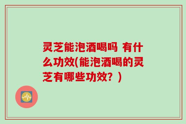 灵芝能泡酒喝吗 有什么功效(能泡酒喝的灵芝有哪些功效？)